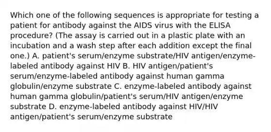 Which one of the following sequences is appropriate for testing a patient for antibody against the AIDS virus with the ELISA procedure? (The assay is carried out in a plastic plate with an incubation and a wash step after each addition except the final one.) A. patient's serum/enzyme substrate/HIV antigen/enzyme-labeled antibody against HIV B. HIV antigen/patient's serum/enzyme-labeled antibody against human gamma globulin/enzyme substrate C. enzyme-labeled antibody against human gamma globulin/patient's serum/HIV antigen/enzyme substrate D. enzyme-labeled antibody against HIV/HIV antigen/patient's serum/enzyme substrate