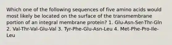 Which one of the following sequences of five amino acids would most likely be located on the surface of the transmembrane portion of an integral membrane protein? 1. Glu-Asn-Ser-Thr-Gln 2. Val-Thr-Val-Glu-Val 3. Tyr-Phe-Glu-Asn-Leu 4. Met-Phe-Pro-Ile-Leu