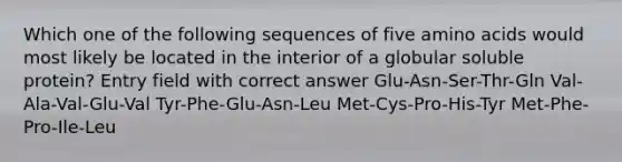 Which one of the following sequences of five amino acids would most likely be located in the interior of a globular soluble protein? Entry field with correct answer Glu-Asn-Ser-Thr-Gln Val-Ala-Val-Glu-Val Tyr-Phe-Glu-Asn-Leu Met-Cys-Pro-His-Tyr Met-Phe-Pro-Ile-Leu