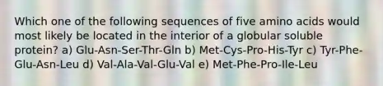 Which one of the following sequences of five amino acids would most likely be located in the interior of a globular soluble protein? a) Glu-Asn-Ser-Thr-Gln b) Met-Cys-Pro-His-Tyr c) Tyr-Phe-Glu-Asn-Leu d) Val-Ala-Val-Glu-Val e) Met-Phe-Pro-Ile-Leu