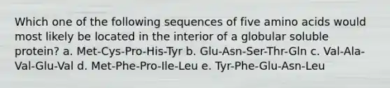 Which one of the following sequences of five amino acids would most likely be located in the interior of a globular soluble protein? a. Met-Cys-Pro-His-Tyr b. Glu-Asn-Ser-Thr-Gln c. Val-Ala-Val-Glu-Val d. Met-Phe-Pro-Ile-Leu e. Tyr-Phe-Glu-Asn-Leu