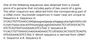 One of the following sequences was obtained from a cloned piece of a genome that includes parts of two exons of a gene. The other sequence was obtained from the corresponding part of a cDNA clone. Nucleotide sequences in lower case are unique to Sequence A. Sequence A: 5'CACCTGTTGAAGCAAGgtaagaatgaagcattggagcatactgttctttttccttttcctatcttaaacatacattttttaaatgtgcagGAAGAAGCTCCATGGGCACTGGTCTCAGTGGTGGGAAACGTCCTAG 3' Sequence B: 5'CACCTGTTGAAGCAAGGAAGAAGCTCCATGGGCACTGGTCTCAGTGGTGGGAAACGTCCTAG 3' Which sequence is derived from cDNA? A. Sequence A B. Sequence B