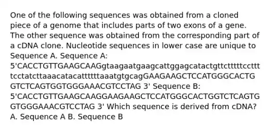 One of the following sequences was obtained from a cloned piece of a genome that includes parts of two exons of a gene. The other sequence was obtained from the corresponding part of a cDNA clone. Nucleotide sequences in lower case are unique to Sequence A. Sequence A: 5'CACCTGTTGAAGCAAGgtaagaatgaagcattggagcatactgttctttttccttttcctatcttaaacatacattttttaaatgtgcagGAAGAAGCTCCATGGGCACTGGTCTCAGTGGTGGGAAACGTCCTAG 3' Sequence B: 5'CACCTGTTGAAGCAAGGAAGAAGCTCCATGGGCACTGGTCTCAGTGGTGGGAAACGTCCTAG 3' Which sequence is derived from cDNA? A. Sequence A B. Sequence B