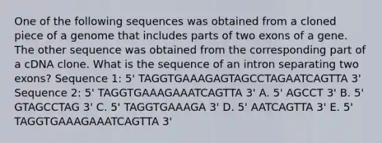 One of the following sequences was obtained from a cloned piece of a genome that includes parts of two exons of a gene. The other sequence was obtained from the corresponding part of a cDNA clone. What is the sequence of an intron separating two exons? Sequence 1: 5' TAGGTGAAAGAGTAGCCTAGAATCAGTTA 3' Sequence 2: 5' TAGGTGAAAGAAATCAGTTA 3' A. 5' AGCCT 3' B. 5' GTAGCCTAG 3' C. 5' TAGGTGAAAGA 3' D. 5' AATCAGTTA 3' E. 5' TAGGTGAAAGAAATCAGTTA 3'