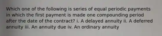 Which one of the following is series of equal periodic payments in which the first payment is made one compounding period after the date of the contract? i. A delayed annuity ii. A deferred annuity iii. An annuity due iv. An ordinary annuity