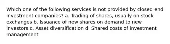 Which one of the following services is not provided by closed-end investment companies? a. Trading of shares, usually on stock exchanges b. Issuance of new shares on demand to new investors c. Asset diversification d. Shared costs of investment management