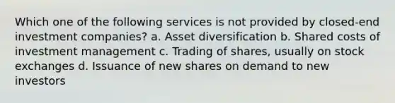 Which one of the following services is not provided by closed-end investment companies? a. Asset diversification b. Shared costs of investment management c. Trading of shares, usually on stock exchanges d. Issuance of new shares on demand to new investors