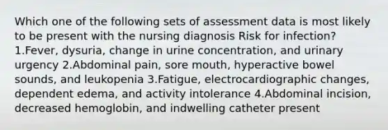 Which one of the following sets of assessment data is most likely to be present with the nursing diagnosis Risk for infection? 1.Fever, dysuria, change in urine concentration, and urinary urgency 2.Abdominal pain, sore mouth, hyperactive bowel sounds, and leukopenia 3.Fatigue, electrocardiographic changes, dependent edema, and activity intolerance 4.Abdominal incision, decreased hemoglobin, and indwelling catheter present