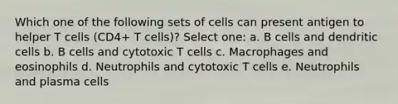 Which one of the following sets of cells can present antigen to helper T cells (CD4+ T cells)? Select one: a. B cells and dendritic cells b. B cells and cytotoxic T cells c. Macrophages and eosinophils d. Neutrophils and cytotoxic T cells e. Neutrophils and plasma cells