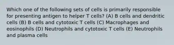 Which one of the following sets of cells is primarily responsible for presenting antigen to helper T cells? (A) B cells and dendritic cells (B) B cells and cytotoxic T cells (C) Macrophages and eosinophils (D) Neutrophils and cytotoxic T cells (E) Neutrophils and plasma cells