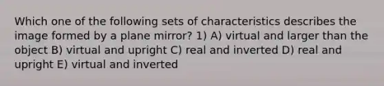 Which one of the following sets of characteristics describes the image formed by a plane mirror? 1) A) virtual and larger than the object B) virtual and upright C) real and inverted D) real and upright E) virtual and inverted