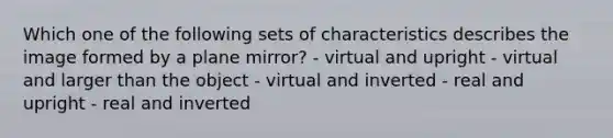 Which one of the following sets of characteristics describes the image formed by a plane mirror? - virtual and upright - virtual and larger than the object - virtual and inverted - real and upright - real and inverted