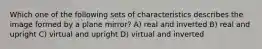 Which one of the following sets of characteristics describes the image formed by a plane mirror? A) real and inverted B) real and upright C) virtual and upright D) virtual and inverted