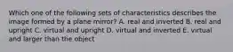 Which one of the following sets of characteristics describes the image formed by a plane mirror? A. real and inverted B. real and upright C. virtual and upright D. virtual and inverted E. virtual and larger than the object