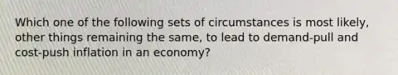 Which one of the following sets of circumstances is most likely, other things remaining the same, to lead to demand-pull and cost-push inflation in an economy?