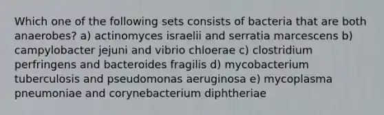 Which one of the following sets consists of bacteria that are both anaerobes? a) actinomyces israelii and serratia marcescens b) campylobacter jejuni and vibrio chloerae c) clostridium perfringens and bacteroides fragilis d) mycobacterium tuberculosis and pseudomonas aeruginosa e) mycoplasma pneumoniae and corynebacterium diphtheriae