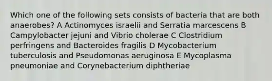 Which one of the following sets consists of bacteria that are both anaerobes? A Actinomyces israelii and Serratia marcescens B Campylobacter jejuni and Vibrio cholerae C Clostridium perfringens and Bacteroides fragilis D Mycobacterium tuberculosis and Pseudomonas aeruginosa E Mycoplasma pneumoniae and Corynebacterium diphtheriae