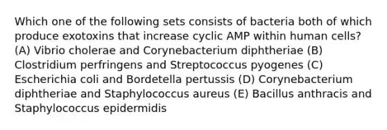 Which one of the following sets consists of bacteria both of which produce exotoxins that increase cyclic AMP within human cells? (A) Vibrio cholerae and Corynebacterium diphtheriae (B) Clostridium perfringens and Streptococcus pyogenes (C) Escherichia coli and Bordetella pertussis (D) Corynebacterium diphtheriae and Staphylococcus aureus (E) Bacillus anthracis and Staphylococcus epidermidis