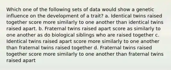 Which one of the following sets of data would show a genetic influence on the development of a trait? a. Identical twins raised together score more similarly to one another than identical twins raised apart. b. Fraternal twins raised apart score as similarly to one another as do biological siblings who are raised together c. Identical twins raised apart score more similarly to one another than fraternal twins raised together d. Fraternal twins raised together score more similarly to one another than fraternal twins raised apart