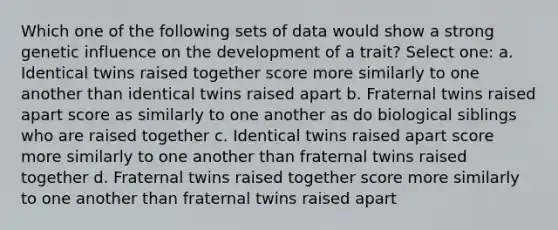 Which one of the following sets of data would show a strong genetic influence on the development of a trait? Select one: a. Identical twins raised together score more similarly to one another than identical twins raised apart b. Fraternal twins raised apart score as similarly to one another as do biological siblings who are raised together c. Identical twins raised apart score more similarly to one another than fraternal twins raised together d. Fraternal twins raised together score more similarly to one another than fraternal twins raised apart