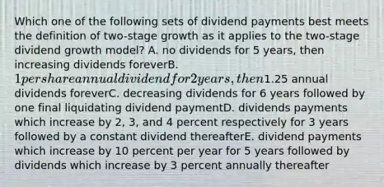 Which one of the following sets of dividend payments best meets the definition of two-stage growth as it applies to the two-stage dividend growth model? A. no dividends for 5 years, then increasing dividends foreverB. 1 per share annual dividend for 2 years, then1.25 annual dividends foreverC. decreasing dividends for 6 years followed by one final liquidating dividend paymentD. dividends payments which increase by 2, 3, and 4 percent respectively for 3 years followed by a constant dividend thereafterE. dividend payments which increase by 10 percent per year for 5 years followed by dividends which increase by 3 percent annually thereafter