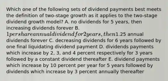 Which one of the following sets of dividend payments best meets the definition of two-stage growth as it applies to the two-stage dividend growth model? A. no dividends for 5 years, then increasing dividends forever B. 1 per share annual dividend for 2 years, then1.25 annual dividends forever C. decreasing dividends for 6 years followed by one final liquidating dividend payment D. dividends payments which increase by 2, 3, and 4 percent respectively for 3 years followed by a constant dividend thereafter E. dividend payments which increase by 10 percent per year for 5 years followed by dividends which increase by 3 percent annually thereafter