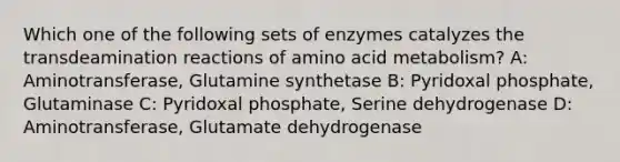 Which one of the following sets of enzymes catalyzes the transdeamination reactions of amino acid metabolism? A: Aminotransferase, Glutamine synthetase B: Pyridoxal phosphate, Glutaminase C: Pyridoxal phosphate, Serine dehydrogenase D: Aminotransferase, Glutamate dehydrogenase