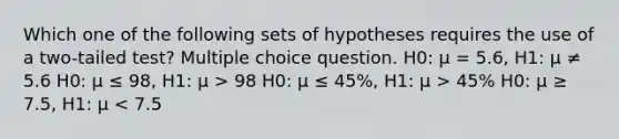 Which one of the following sets of hypotheses requires the use of a two-tailed test? Multiple choice question. H0: μ = 5.6, H1: μ ≠ 5.6 H0: μ ≤ 98, H1: μ > 98 H0: μ ≤ 45%, H1: μ > 45% H0: μ ≥ 7.5, H1: μ < 7.5