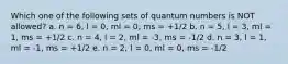 Which one of the following sets of quantum numbers is NOT allowed? a. n = 6, l = 0, ml = 0, ms = +1/2 b. n = 5, l = 3, ml = 1, ms = +1/2 c. n = 4, l = 2, ml = -3, ms = -1/2 d. n = 3, l = 1, ml = -1, ms = +1/2 e. n = 2, l = 0, ml = 0, ms = -1/2