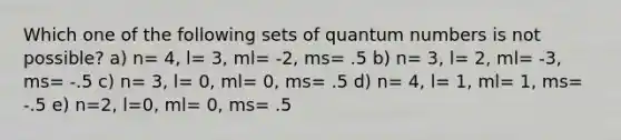 Which one of the following sets of quantum numbers is not possible? a) n= 4, l= 3, ml= -2, ms= .5 b) n= 3, l= 2, ml= -3, ms= -.5 c) n= 3, l= 0, ml= 0, ms= .5 d) n= 4, l= 1, ml= 1, ms= -.5 e) n=2, l=0, ml= 0, ms= .5