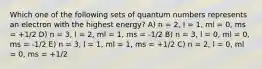 Which one of the following sets of quantum numbers represents an electron with the highest energy? A) n = 2, l = 1, ml = 0, ms = +1/2 D) n = 3, l = 2, ml = 1, ms = -1/2 B) n = 3, l = 0, ml = 0, ms = -1/2 E) n = 3, l = 1, ml = 1, ms = +1/2 C) n = 2, l = 0, ml = 0, ms = +1/2