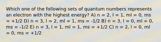 Which one of the following sets of quantum numbers represents an electron with the highest energy? A) n = 2, l = 1, ml = 0, ms = +1/2 D) n = 3, l = 2, ml = 1, ms = -1/2 B) n = 3, l = 0, ml = 0, ms = -1/2 E) n = 3, l = 1, ml = 1, ms = +1/2 C) n = 2, l = 0, ml = 0, ms = +1/2