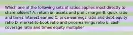 Which one of the following sets of ratios applies most directly to shareholders? A. return on assets and profit margin B. quick ratio and times interest earned C. price-earnings ratio and debt-equity ratio D. market-to-book ratio and price-earnings ratio E. cash coverage ratio and times equity multiplier