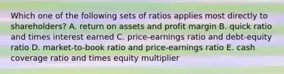 Which one of the following sets of ratios applies most directly to shareholders? A. return on assets and profit margin B. quick ratio and times interest earned C. price-earnings ratio and debt-equity ratio D. market-to-book ratio and price-earnings ratio E. cash coverage ratio and times equity multiplier