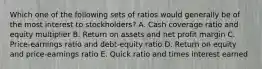 Which one of the following sets of ratios would generally be of the most interest to stockholders? A. Cash coverage ratio and equity multiplier B. Return on assets and net profit margin C. Price-earnings ratio and debt-equity ratio D. Return on equity and price-earnings ratio E. Quick ratio and times interest earned