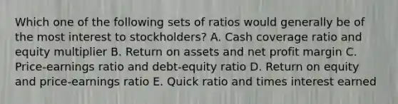 Which one of the following sets of ratios would generally be of the most interest to stockholders? A. Cash coverage ratio and equity multiplier B. Return on assets and net profit margin C. Price-earnings ratio and debt-equity ratio D. Return on equity and price-earnings ratio E. Quick ratio and times interest earned