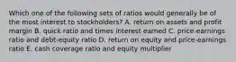 Which one of the following sets of ratios would generally be of the most interest to stockholders? A. return on assets and profit margin B. quick ratio and times interest earned C. price-earnings ratio and debt-equity ratio D. return on equity and price-earnings ratio E. cash coverage ratio and equity multiplier