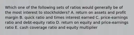 Which one of the following sets of ratios would generally be of the most interest to stockholders? A. return on assets and profit margin B. quick ratio and times interest earned C. price-earnings ratio and debt-equity ratio D. return on equity and price-earnings ratio E. cash coverage ratio and equity multiplier