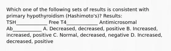 Which one of the following sets of results is consistent with primary hypothyroidism (Hashimoto's)? Results: TSH_____________ Free T4_____________ Antimicrosomal Ab____________ A. Decreased, decreased, positive B. Increased, increased, positive C. Normal, decreased, negative D. Increased, decreased, positive