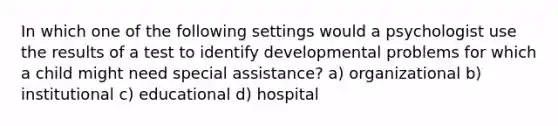 In which one of the following settings would a psychologist use the results of a test to identify developmental problems for which a child might need special assistance? a) organizational b) institutional c) educational d) hospital