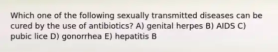 Which one of the following sexually transmitted diseases can be cured by the use of antibiotics? A) genital herpes B) AIDS C) pubic lice D) gonorrhea E) hepatitis B