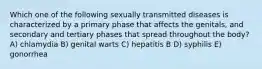 Which one of the following sexually transmitted diseases is characterized by a primary phase that affects the genitals, and secondary and tertiary phases that spread throughout the body? A) chlamydia B) genital warts C) hepatitis B D) syphilis E) gonorrhea