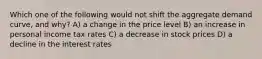 Which one of the following would not shift the aggregate demand curve, and why? A) a change in the price level B) an increase in personal income tax rates C) a decrease in stock prices D) a decline in the interest rates