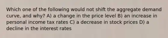 Which one of the following would not shift the aggregate demand curve, and why? A) a change in the price level B) an increase in personal income tax rates C) a decrease in stock prices D) a decline in the interest rates