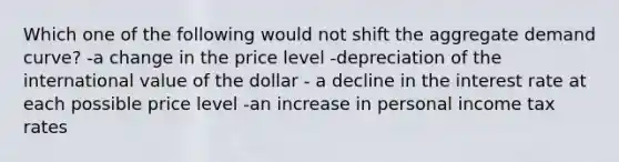 Which one of the following would not shift the aggregate demand curve? -a change in the price level -depreciation of the international value of the dollar - a decline in the interest rate at each possible price level -an increase in personal income tax rates