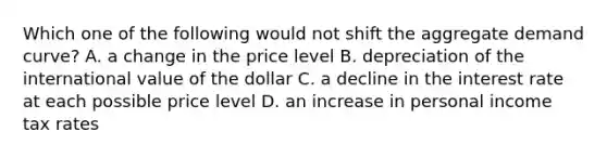 Which one of the following would not shift the aggregate demand curve? A. a change in the price level B. depreciation of the international value of the dollar C. a decline in the interest rate at each possible price level D. an increase in personal income tax rates