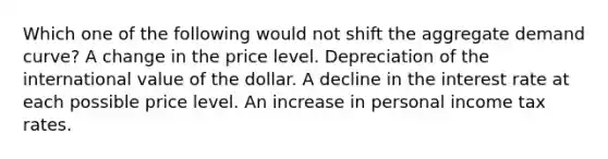 Which one of the following would not shift the aggregate demand curve? A change in the price level. Depreciation of the international value of the dollar. A decline in the interest rate at each possible price level. An increase in personal income tax rates.