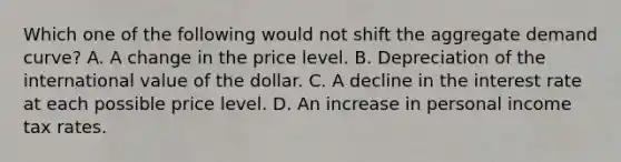 Which one of the following would not shift the aggregate demand curve? A. A change in the price level. B. Depreciation of the international value of the dollar. C. A decline in the interest rate at each possible price level. D. An increase in personal income tax rates.