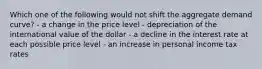 Which one of the following would not shift the aggregate demand curve? - a change in the price level - depreciation of the international value of the dollar - a decline in the interest rate at each possible price level - an increase in personal income tax rates