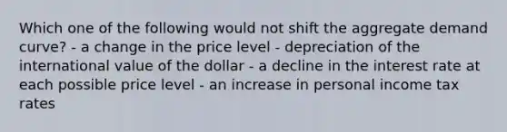 Which one of the following would not shift the aggregate demand curve? - a change in the price level - depreciation of the international value of the dollar - a decline in the interest rate at each possible price level - an increase in personal income tax rates